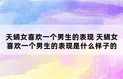 天蝎女喜欢一个男生的表现 天蝎女喜欢一个男生的表现是什么样子的